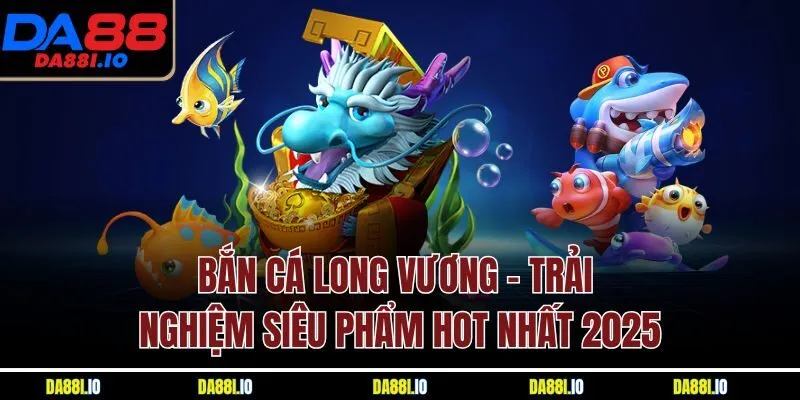 Bắn Cá Long Vương - Trải Nghiệm Siêu Phẩm Hot Nhất 2025